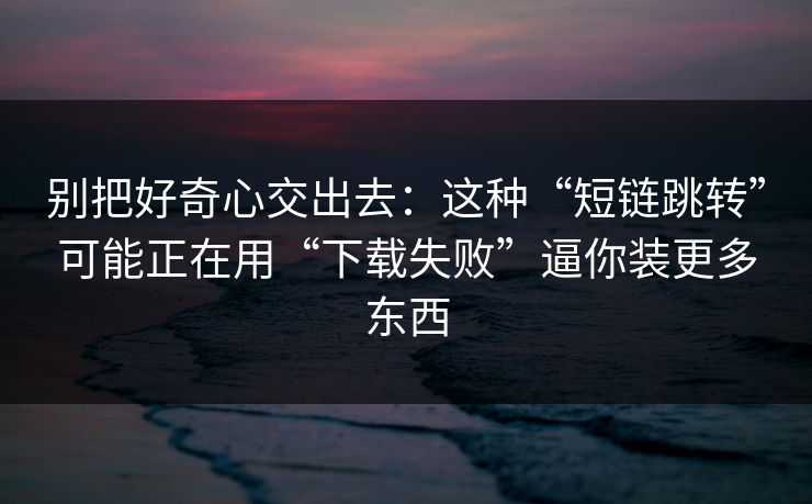 别把好奇心交出去：这种“短链跳转”可能正在用“下载失败”逼你装更多东西