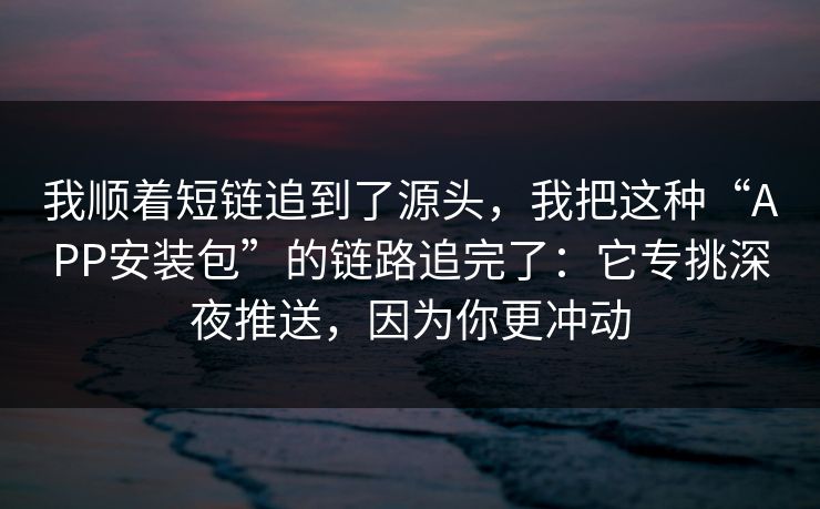 我顺着短链追到了源头，我把这种“APP安装包”的链路追完了：它专挑深夜推送，因为你更冲动