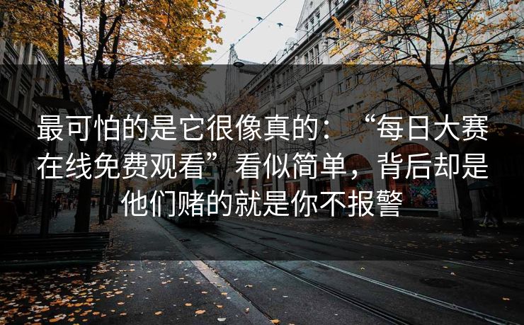 最可怕的是它很像真的：“每日大赛在线免费观看”看似简单，背后却是他们赌的就是你不报警