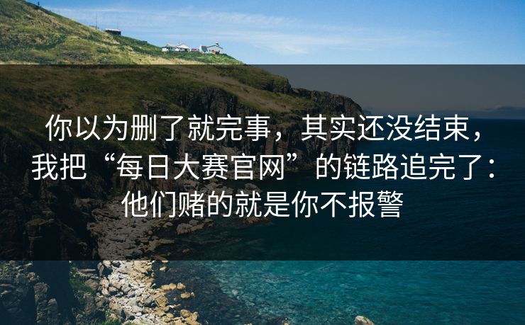 你以为删了就完事，其实还没结束，我把“每日大赛官网”的链路追完了：他们赌的就是你不报警