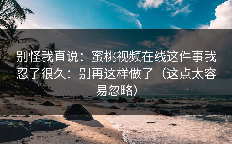 别怪我直说：蜜桃视频在线这件事我忍了很久：别再这样做了（这点太容易忽略）