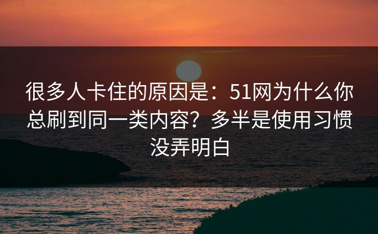 很多人卡住的原因是：51网为什么你总刷到同一类内容？多半是使用习惯没弄明白